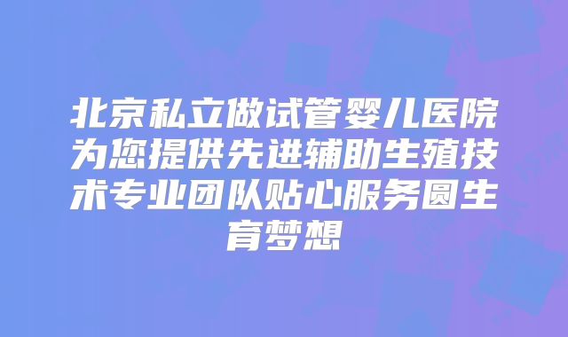 北京私立做试管婴儿医院为您提供先进辅助生殖技术专业团队贴心服务圆生育梦想