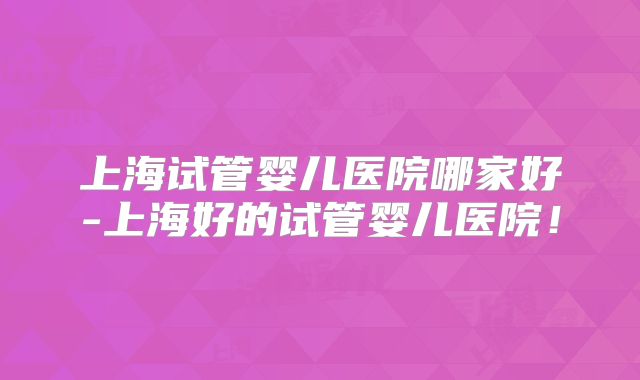 上海试管婴儿医院哪家好-上海好的试管婴儿医院！