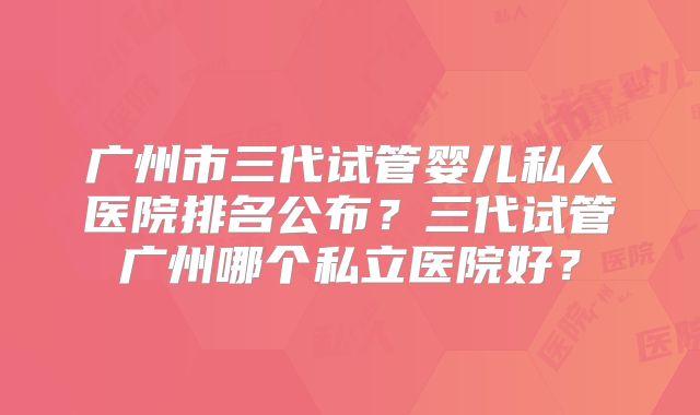 广州市三代试管婴儿私人医院排名公布?三代试管广州哪个私立医院好?