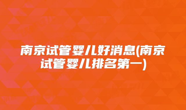 南京试管婴儿好消息(南京试管婴儿排名第一)