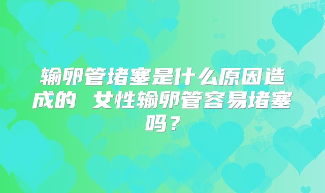输卵管堵塞是什么原因造成的 女性输卵管容易堵塞吗?