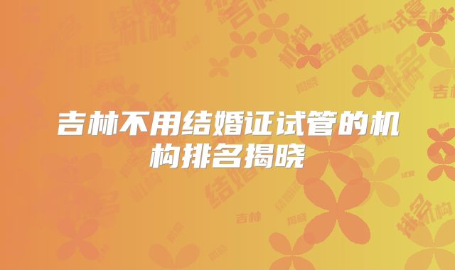 吉林不用结婚证试管的机构排名揭晓