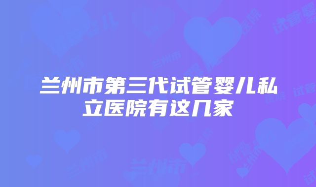 兰州市第三代试管婴儿私立医院有这几家