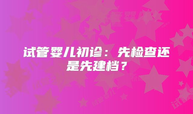 试管婴儿初诊:先检查还是先建档?