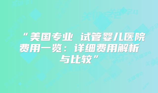 “美国专业 试管婴儿医院费用一览:详细费用解析与比较”
