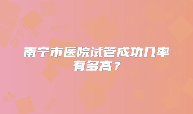 南宁市医院试管成功几率有多高？