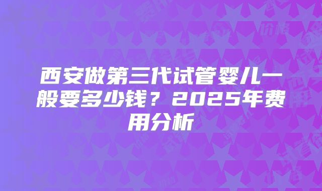西安做第三代试管婴儿一般要多少钱?2025年费用分析