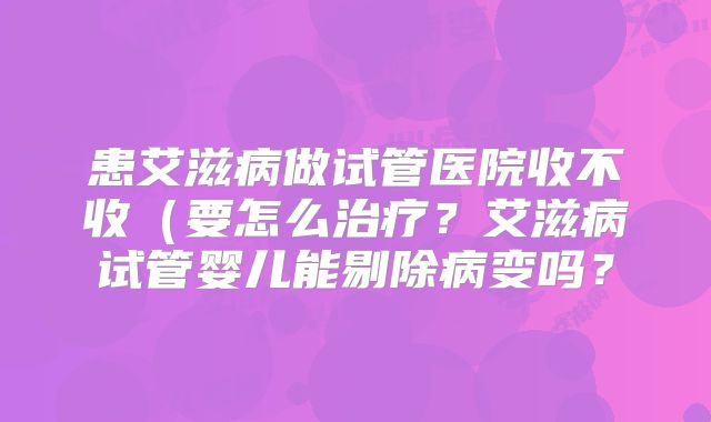患艾滋病做试管医院收不收（要怎么治疗？艾滋病试管婴儿能剔除病变吗？