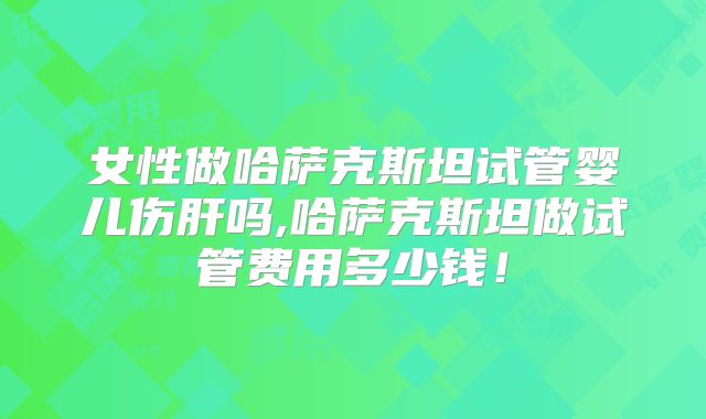 女性做哈萨克斯坦试管婴儿伤肝吗,哈萨克斯坦做试管费用多少钱！