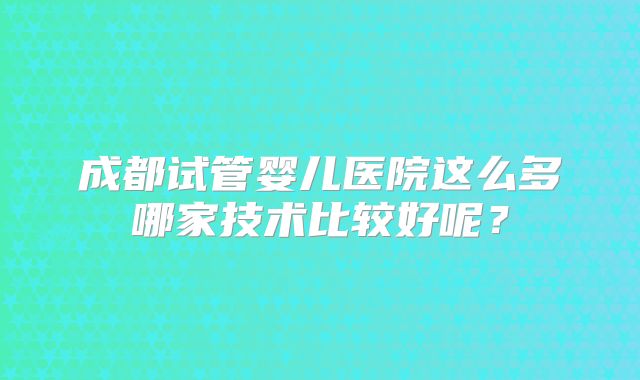成都试管婴儿医院这么多哪家技术比较好呢？