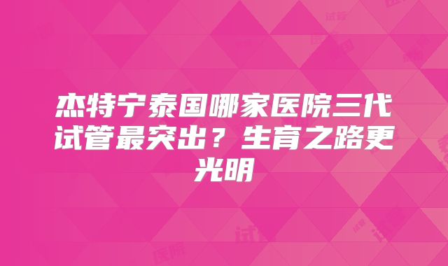 杰特宁泰国哪家医院三代试管最突出?生育之路更光明