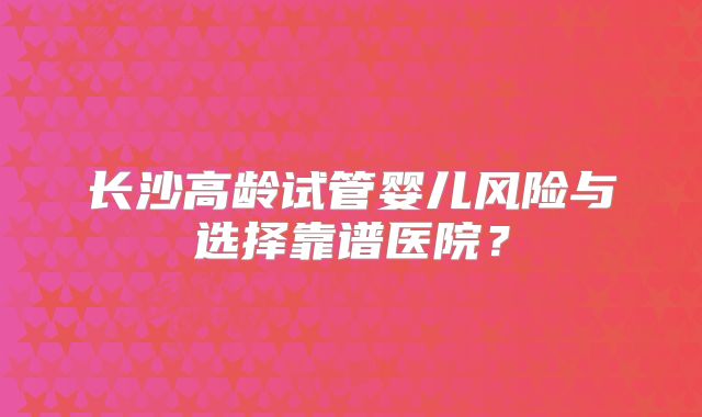 长沙高龄试管婴儿风险与选择靠谱医院?