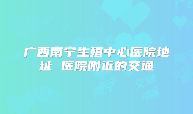 广西南宁生殖中心医院地址 医院附近的交通