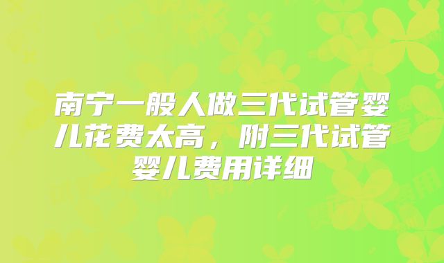 南宁一般人做三代试管婴儿花费太高，附三代试管婴儿费用详细