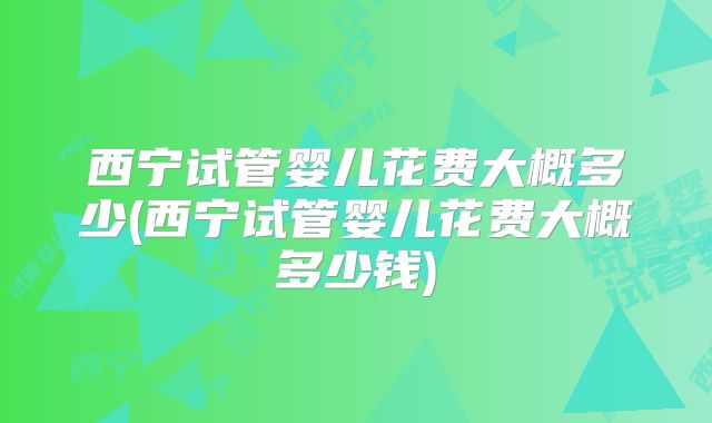 西宁试管婴儿花费大概多少(西宁试管婴儿花费大概多少钱)