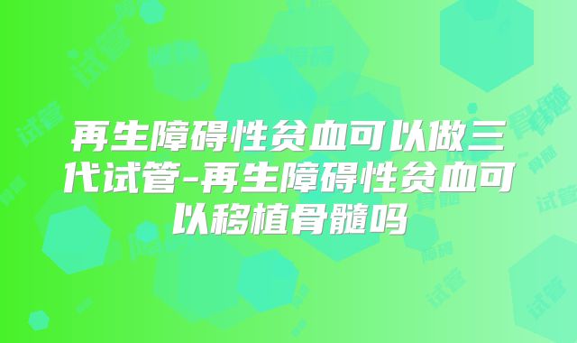 再生障碍性贫血可以做三代试管-再生障碍性贫血可以移植骨髓吗