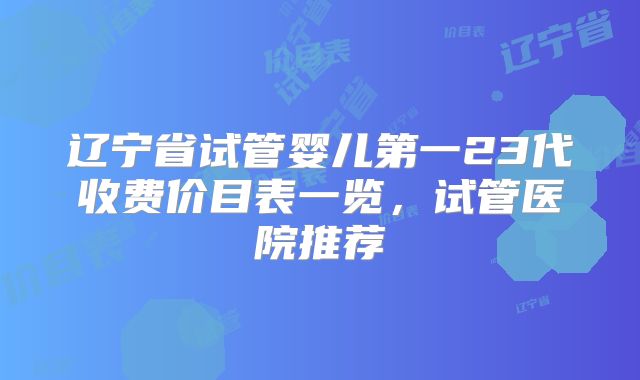 辽宁省试管婴儿第一23代收费价目表一览,试管医院推荐