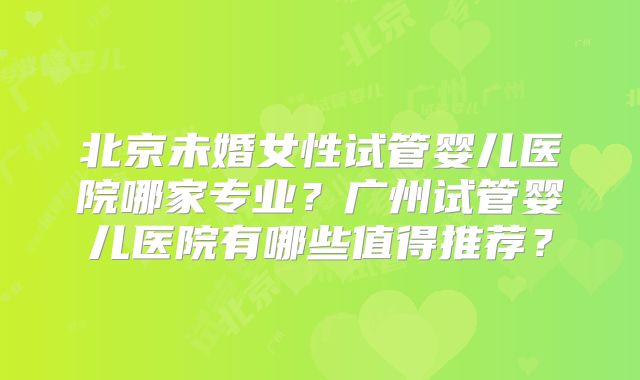 北京未婚女性试管婴儿医院哪家专业?广州试管婴儿医院有哪些值得推荐?