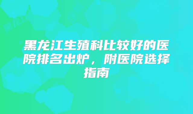 黑龙江生殖科比较好的医院排名出炉，附医院选择指南