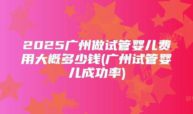 2025广州做试管婴儿费用大概多少钱(广州试管婴儿成功率)