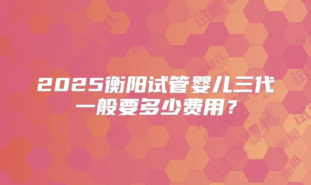 2025衡阳试管婴儿三代一般要多少费用？