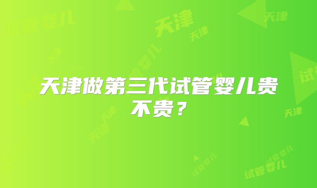 天津做第三代试管婴儿贵不贵？