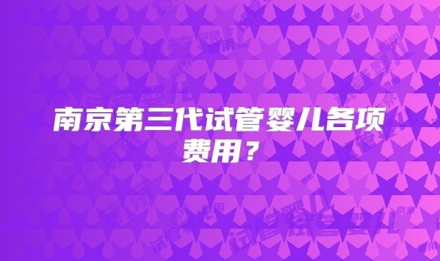 南京第三代试管婴儿各项费用？
