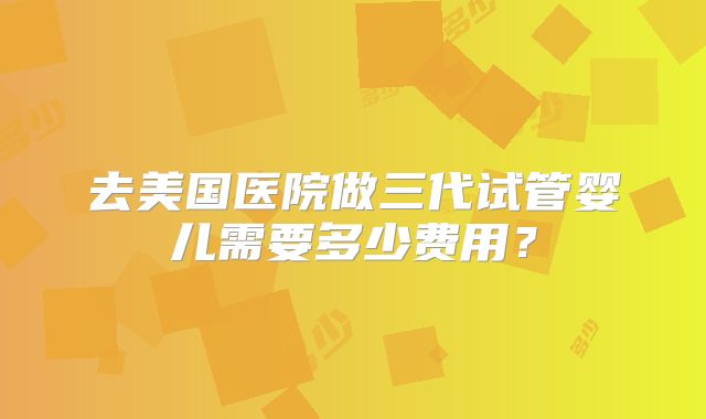 去美国医院做三代试管婴儿需要多少费用？