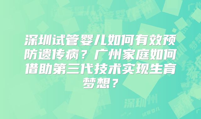 深圳试管婴儿如何有效预防遗传病？广州家庭如何借助第三代技术实现生育梦想？