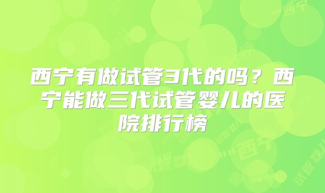西宁有做试管3代的吗？西宁能做三代试管婴儿的医院排行榜