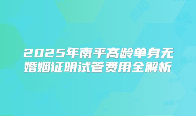 2025年南平高龄单身无婚姻证明试管费用全解析