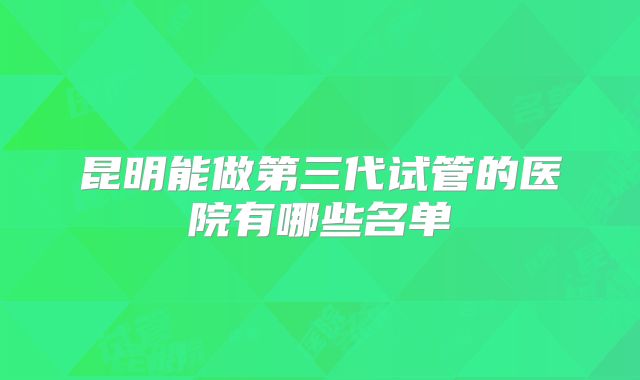 昆明能做第三代试管的医院有哪些名单