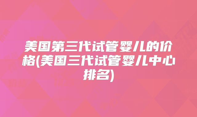 美国第三代试管婴儿的价格(美国三代试管婴儿中心排名)