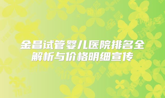 金昌试管婴儿医院排名全解析与价格明细宣传
