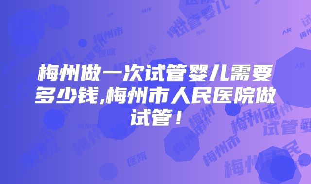梅州做一次试管婴儿需要多少钱,梅州市人民医院做试管!