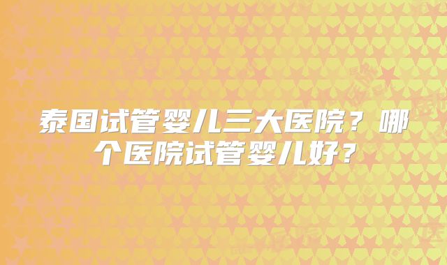 泰国试管婴儿三大医院?哪个医院试管婴儿好?