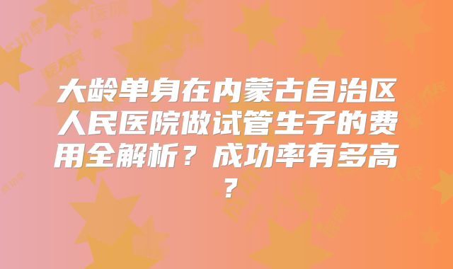 大龄单身在内蒙古自治区人民医院做试管生子的费用全解析？成功率有多高？