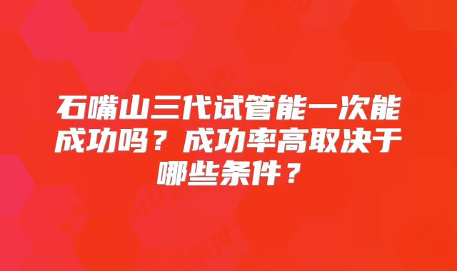 石嘴山三代试管能一次能成功吗？成功率高取决于哪些条件？