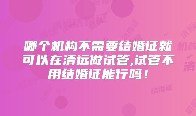 哪个机构不需要结婚证就可以在清远做试管,试管不用结婚证能行吗!
