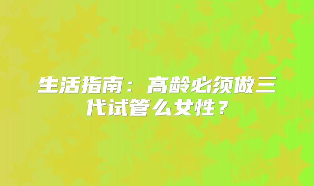 生活指南:高龄必须做三代试管么女性?