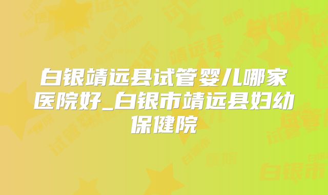 白银靖远县试管婴儿哪家医院好_白银市靖远县妇幼保健院