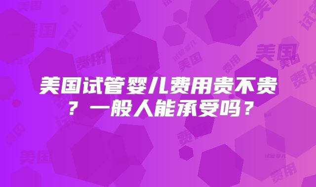 美国试管婴儿费用贵不贵？一般人能承受吗？