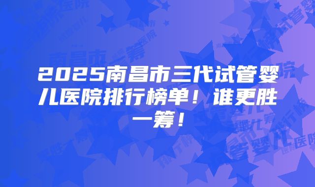2025南昌市三代试管婴儿医院排行榜单！谁更胜一筹！