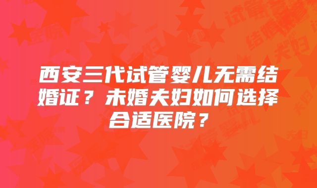 西安三代试管婴儿无需结婚证？未婚夫妇如何选择合适医院？