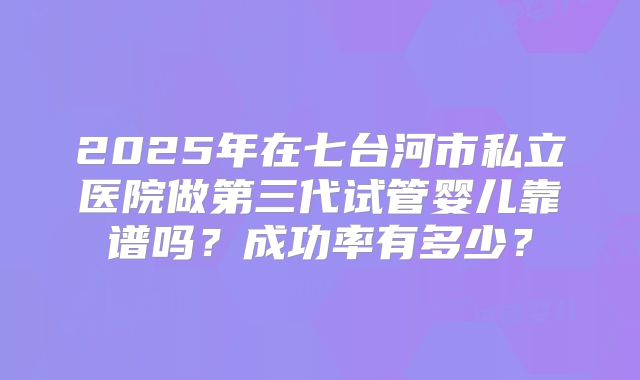 2025年在七台河市私立医院做第三代试管婴儿靠谱吗？成功率有多少？