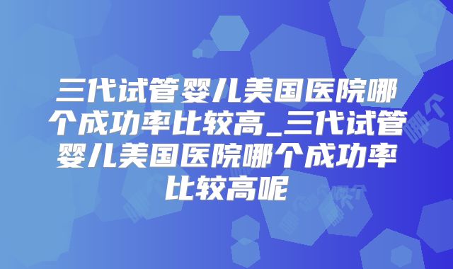 三代试管婴儿美国医院哪个成功率比较高_三代试管婴儿美国医院哪个成功率比较高呢
