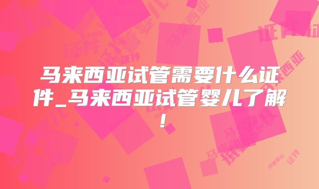 马来西亚试管需要什么证件_马来西亚试管婴儿了解!