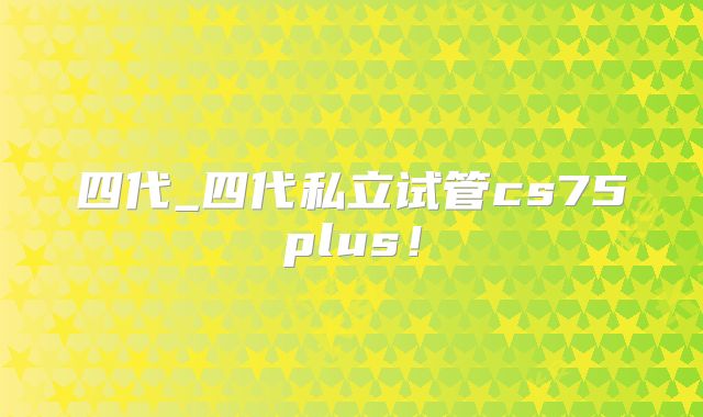 四代_四代私立试管cs75plus！
