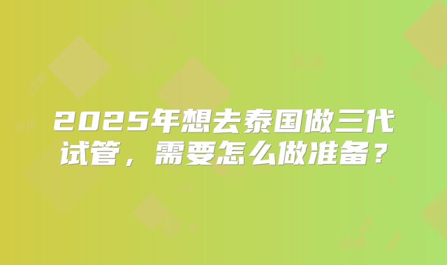 2025年想去泰国做三代试管，需要怎么做准备？
