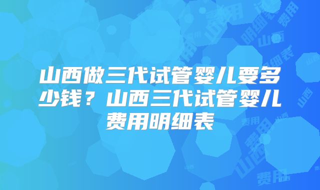 山西做三代试管婴儿要多少钱？山西三代试管婴儿费用明细表